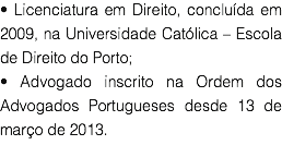 • Licenciatura em Direito, concluída em 2009, na Universidade Católica – Escola de Direito do Porto;
• Advogado inscrito na Ordem dos Advogados Portugueses desde 13 de março de 2013.